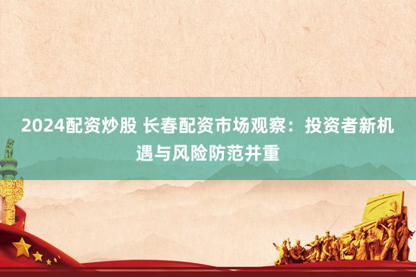 2024配资炒股 长春配资市场观察：投资者新机遇与风险防范并重