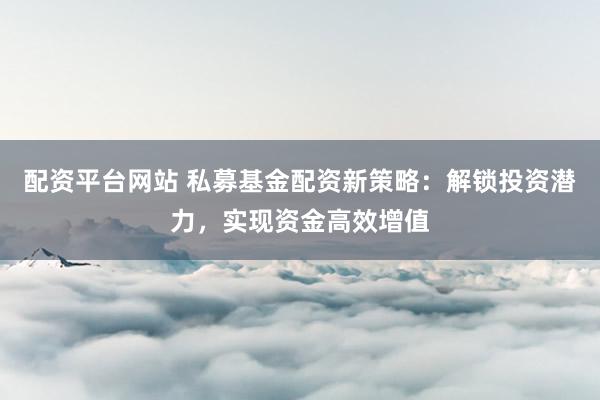 配资平台网站 私募基金配资新策略：解锁投资潜力，实现资金高效增值