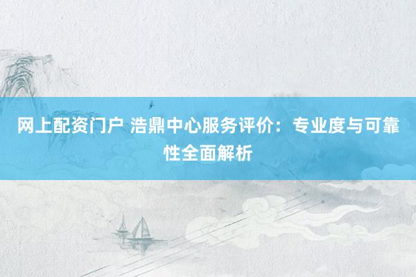 网上配资门户 浩鼎中心服务评价：专业度与可靠性全面解析