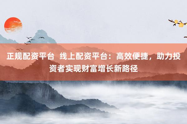 正规配资平台  线上配资平台：高效便捷，助力投资者实现财富增长新路径