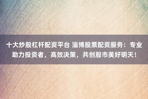 十大炒股杠杆配资平台 淄博股票配资服务：专业助力投资者，高效决策，共创股市美好明天！