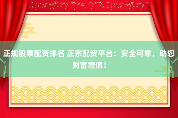 正规股票配资排名 正宗配资平台：安全可靠，助您财富增值！