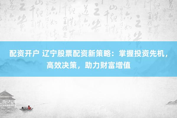 配资开户 辽宁股票配资新策略：掌握投资先机，高效决策，助力财富增值