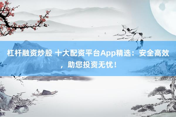 杠杆融资炒股 十大配资平台App精选：安全高效，助您投资无忧！