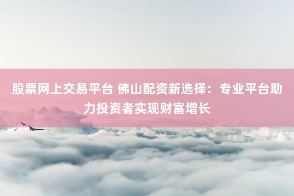 股票网上交易平台 佛山配资新选择：专业平台助力投资者实现财富增长