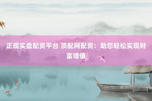正规实盘配资平台 顶配网配资：助您轻松实现财富增值