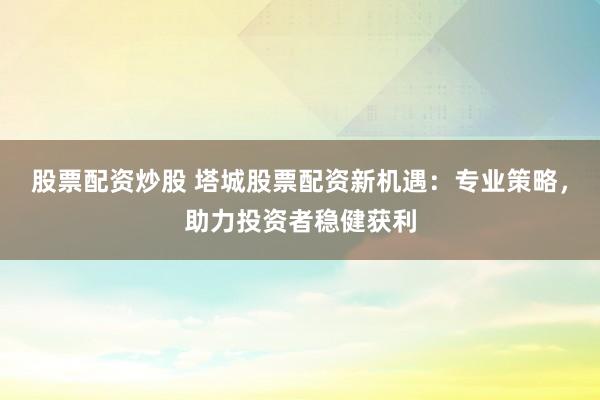 股票配资炒股 塔城股票配资新机遇：专业策略，助力投资者稳健获利