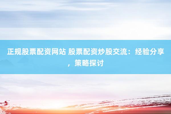 正规股票配资网站 股票配资炒股交流：经验分享，策略探讨