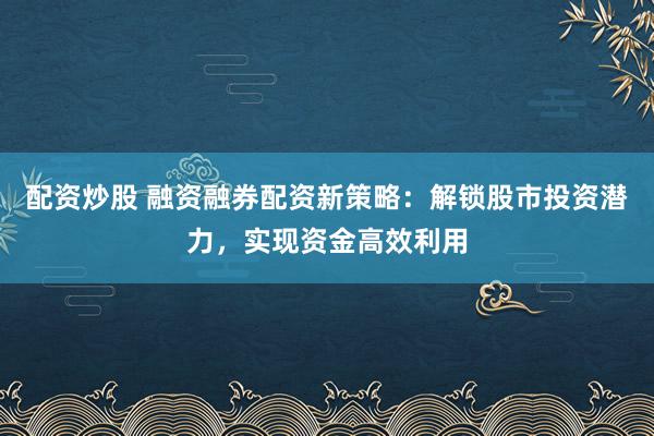 配资炒股 融资融券配资新策略：解锁股市投资潜力，实现资金高效利用