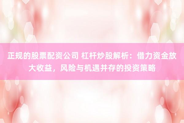 正规的股票配资公司 杠杆炒股解析：借力资金放大收益，风险与机遇并存的投资策略