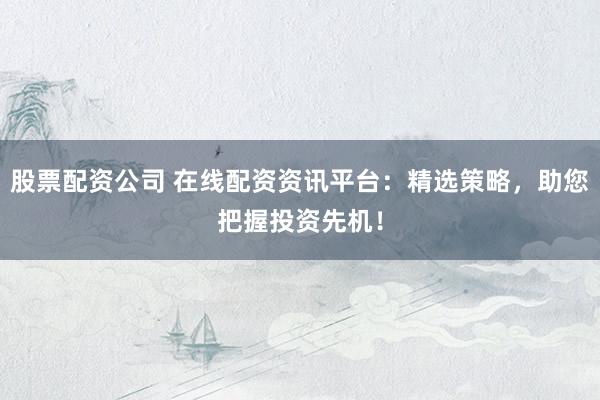 股票配资公司 在线配资资讯平台：精选策略，助您把握投资先机！