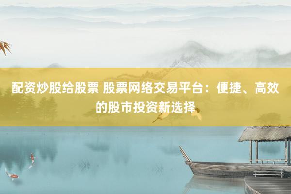 配资炒股给股票 股票网络交易平台：便捷、高效的股市投资新选择