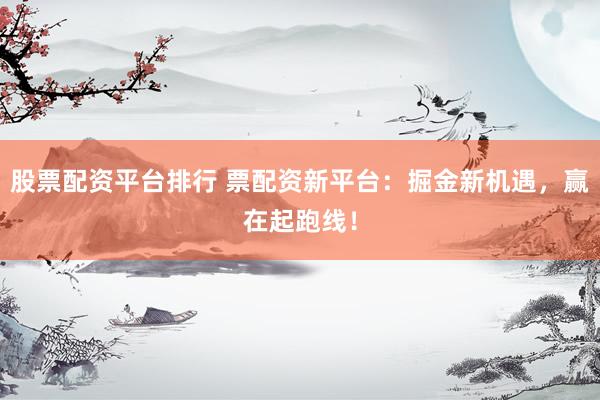 股票配资平台排行 票配资新平台：掘金新机遇，赢在起跑线！