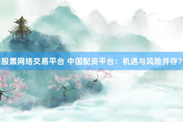 股票网络交易平台 中国配资平台：机遇与风险并存？