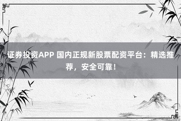 证券投资APP 国内正规新股票配资平台：精选推荐，安全可靠！
