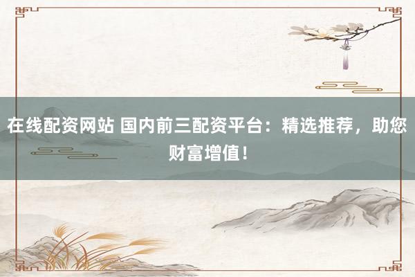 在线配资网站 国内前三配资平台：精选推荐，助您财富增值！