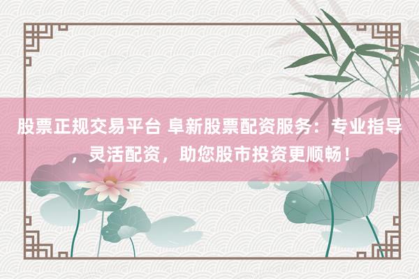 股票正规交易平台 阜新股票配资服务：专业指导，灵活配资，助您股市投资更顺畅！