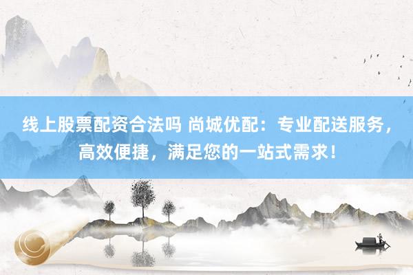 线上股票配资合法吗 尚城优配:专业配送服务,高效便捷,满足您的一站式需求!