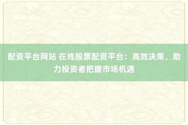 配资平台网站 在线股票配资平台:高效决策,助力投资者把握市场机遇
