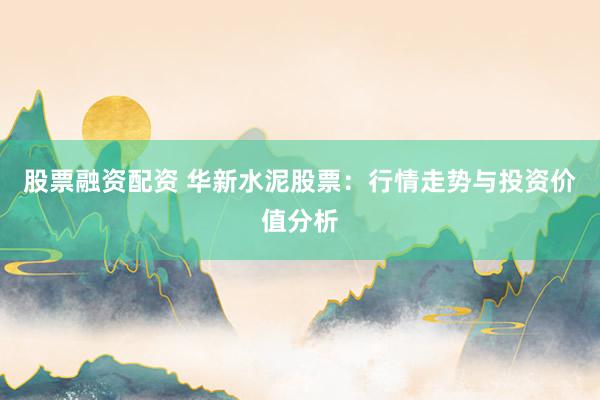 股票融资配资 华新水泥股票：行情走势与投资价值分析