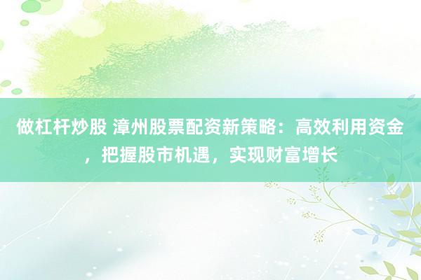 做杠杆炒股 漳州股票配资新策略:高效利用资金,把握股市机遇,实现财富增长