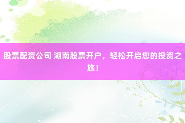 股票配资公司 湖南股票开户,轻松开启您的投资之旅!