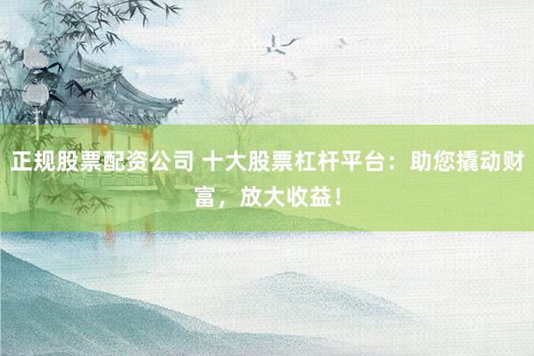 正规股票配资公司 十大股票杠杆平台：助您撬动财富，放大收益！