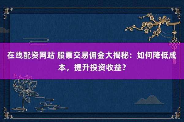 在线配资网站 股票交易佣金大揭秘:如何降低成本,提升投资收益?