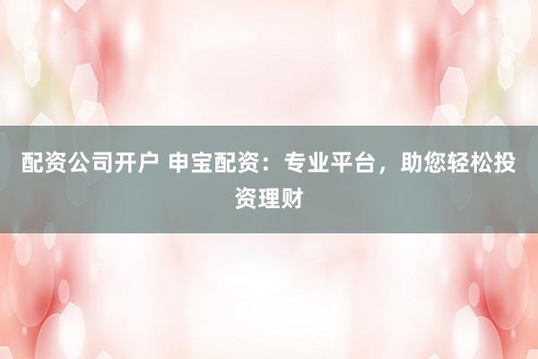 配资公司开户 申宝配资：专业平台，助您轻松投资理财