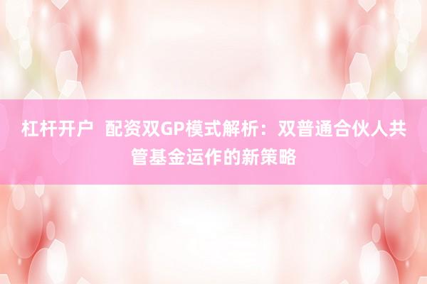 杠杆开户 配资双GP模式解析:双普通合伙人共管基金运作的新策略