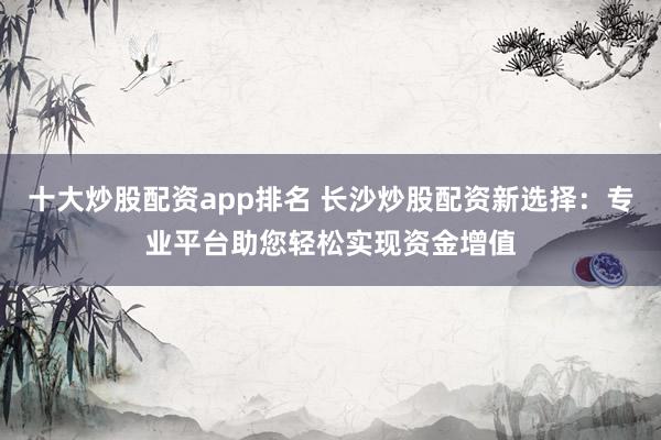 十大炒股配资app排名 长沙炒股配资新选择:专业平台助您轻松实现资金增值