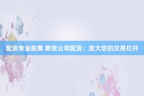 配资专业股票 期货公司配资：放大您的交易杠杆