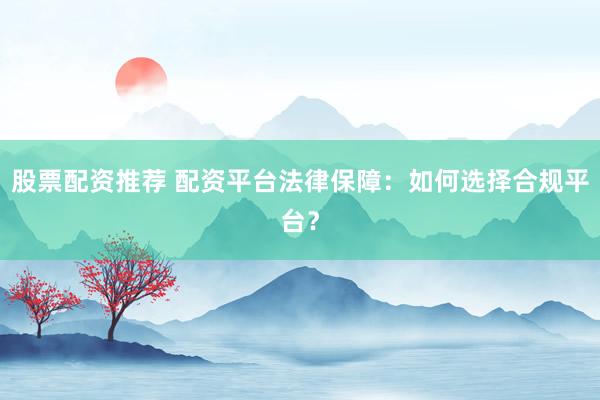 股票配资推荐 配资平台法律保障:如何选择合规平台?