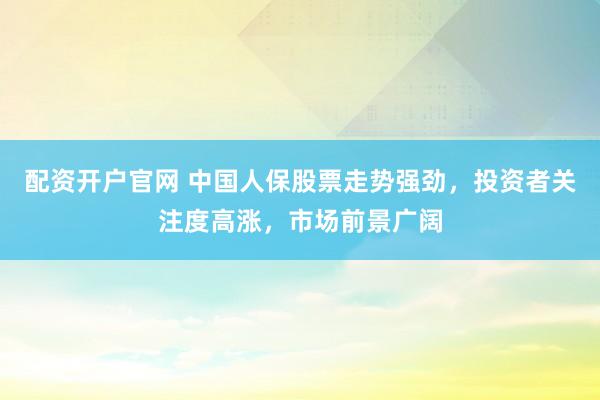 配资开户官网 中国人保股票走势强劲，投资者关注度高涨，市场前景广阔