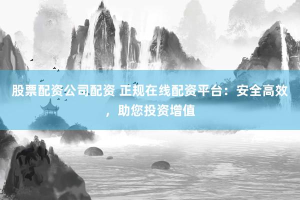 股票配资公司配资 正规在线配资平台：安全高效，助您投资增值