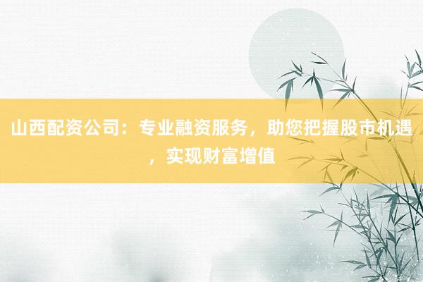 山西配资公司：专业融资服务，助您把握股市机遇，实现财富增值