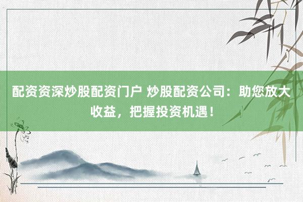 配资资深炒股配资门户 炒股配资公司：助您放大收益，把握投资机遇！