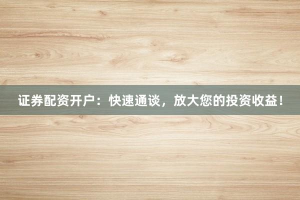 证券配资开户：快速通谈，放大您的投资收益！