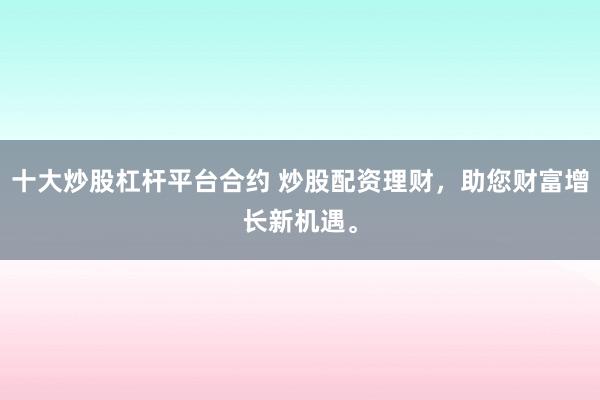 十大炒股杠杆平台合约 炒股配资理财，助您财富增长新机遇。