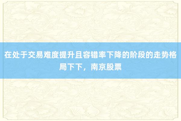 在处于交易难度提升且容错率下降的阶段的走势格局下下,南京股票