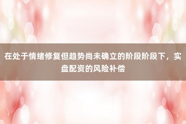 在处于情绪修复但趋势尚未确立的阶段阶段下，实盘配资的风险补偿