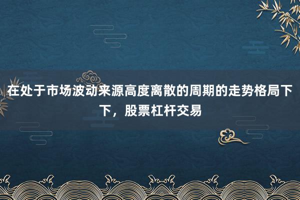 在处于市场波动来源高度离散的周期的走势格局下下，股票杠杆交易