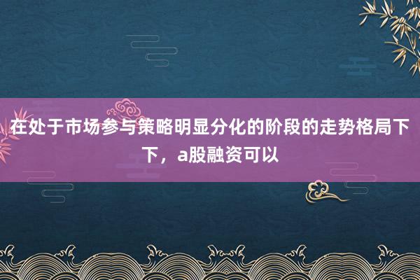 在处于市场参与策略明显分化的阶段的走势格局下下，a股融资可以