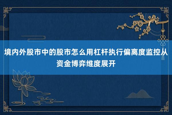 境内外股市中的股市怎么用杠杆执行偏离度监控从资金博弈维度展开