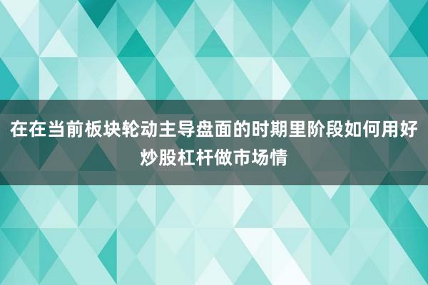 在在当前板块轮动主导盘面的时期里阶段如何用好炒股杠杆做市场情