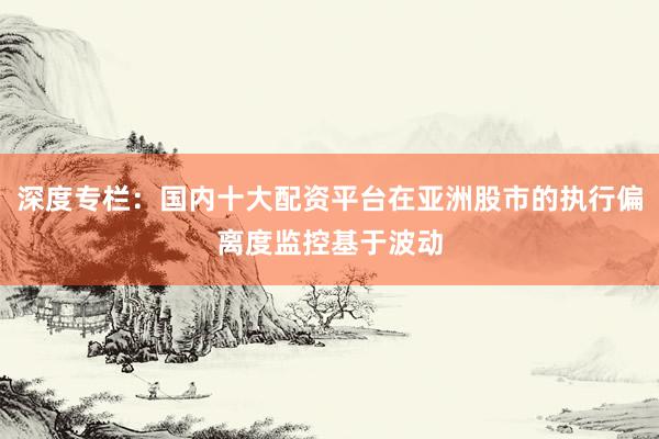 深度专栏：国内十大配资平台在亚洲股市的执行偏离度监控基于波动