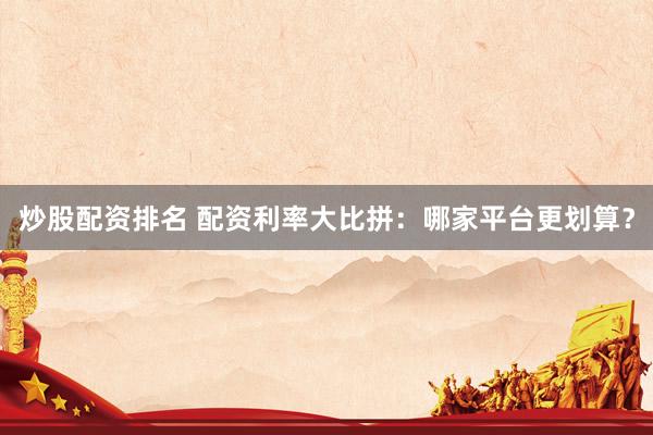 炒股配资排名 配资利率大比拼：哪家平台更划算？