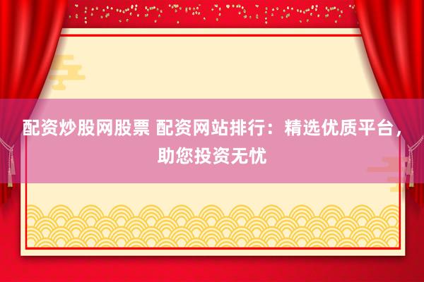 配资炒股网股票 配资网站排行：精选优质平台，助您投资无忧