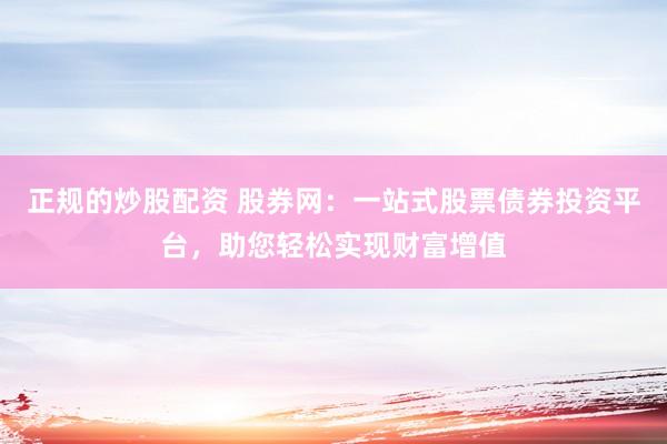 正规的炒股配资 股券网：一站式股票债券投资平台，助您轻松实现财富增值