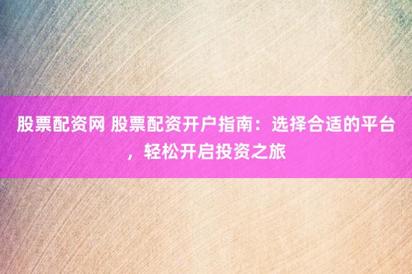 股票配资网 股票配资开户指南：选择合适的平台，轻松开启投资之旅